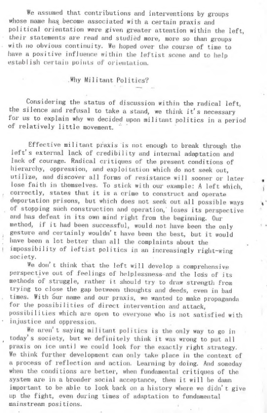 We assuned that contributions and interventions by groups whose name has becowe associated with a certain praxis and political orientation were given greater attention within the left, their statements are read and studied more, more so than groups with 1o obvious continuity. We hoped over the course of tiwe to have a positive influence within the leftist scene and to help wstablish certain poiuts of oriwitation.  Why Militant Politics  Considering the status of discussion within the radical left, the silence and refusal to take a stand, we think it’s necessary for us to explain why we decided upon militant politics in a period of relatively little movement. -  Effective militant praxis is not enough to break through the left’s external lack of credibility and internal adaptation and Inck of courage. Radical critiques of the present conditions of hierarchy, oppression, and exploitation which do not seek out, utilize, und discover all forms of resistance will sooner or later lose faith in theuselves. To stick with our example: A left which, correctly, states that it is a crise to construct and operate deportation prisons, but which does not seek out all possible ways of stopping such construction and operation, loses its perspective and has defeat in its own wind right from the beginning. Our uethod, if it had buen successful, would not have been the only gestura and certainly wouldn’ t have been the best, but it would liave been a lot better than all the coplaints about the ispossibility of lefuist politics in an increasingly right-wing society.  We doi’ L think that the left will develop a comprehensive verspective out of feelings of helplessness-and the loss of its wethods of struggle, rather it should try to draw strength From ying to close the gap betweon thoughts and deeds, even in bad times. With Sur nawe and our praxis, we wanted to make propaganda for the possibilities of direct intervention and attack, possibiliLies which are open to everyone who is not satisfied with injustice and oppression.  Wo aren’ t saying militant politics is the only way to go in today’s society, but we definitely think it was wrong to put all praxis on ice until we could look for the exactly right strategy. We think furthor developsent can only take place in the context of a process of reflection and action. Learning by doing. And soneday when the conditions are better, when fundasental critiques of the systen are in a broader social acceptance, then it will be damn important to be able to look back on a history where we didn’ ¢ give up the fight, even during times of adaptation to fundamental aninstrean posi tions.  
